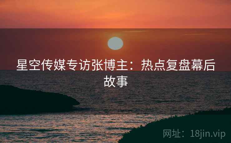 星空传媒专访张博主：热点复盘幕后故事