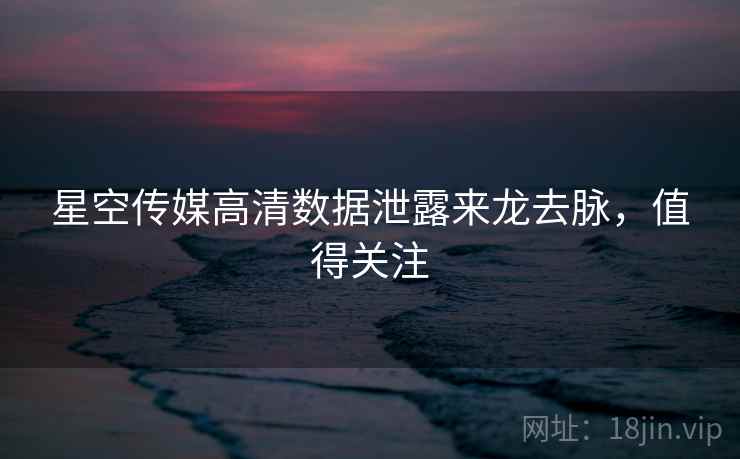 星空传媒高清数据泄露来龙去脉，值得关注
