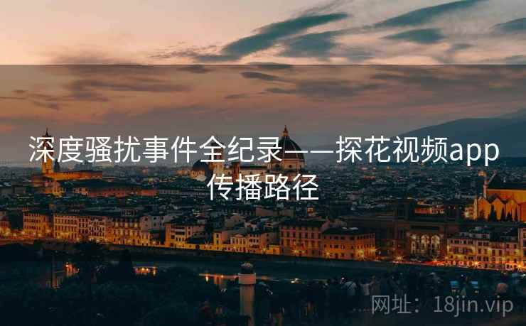 深度骚扰事件全纪录——探花视频app传播路径
