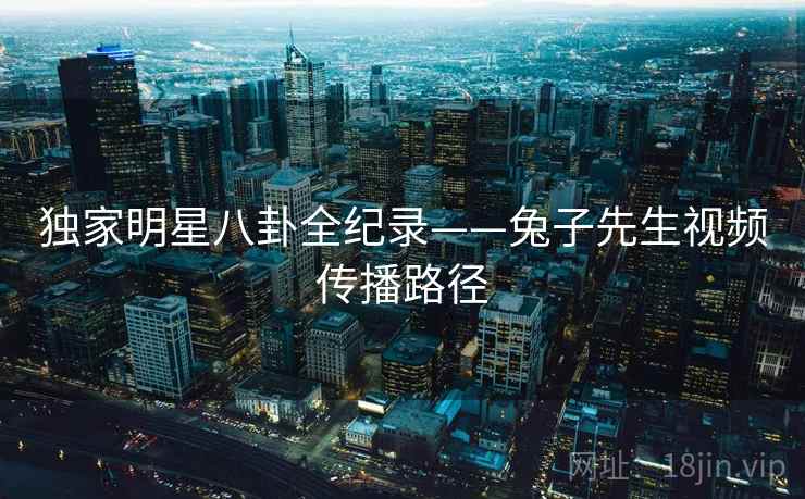 独家明星八卦全纪录——兔子先生视频传播路径
