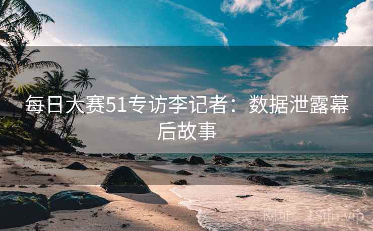 每日大赛51专访李记者：数据泄露幕后故事