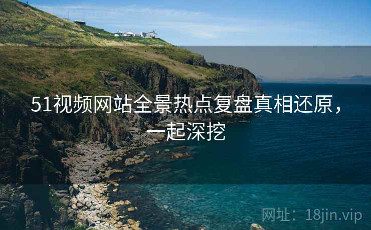 51视频网站全景热点复盘真相还原，一起深挖