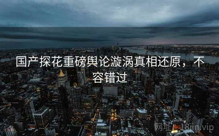 国产探花重磅舆论漩涡真相还原，不容错过