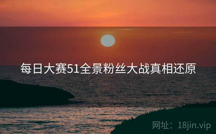 每日大赛51全景粉丝大战真相还原