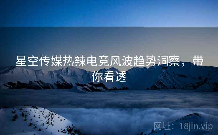 星空传媒热辣电竞风波趋势洞察，带你看透