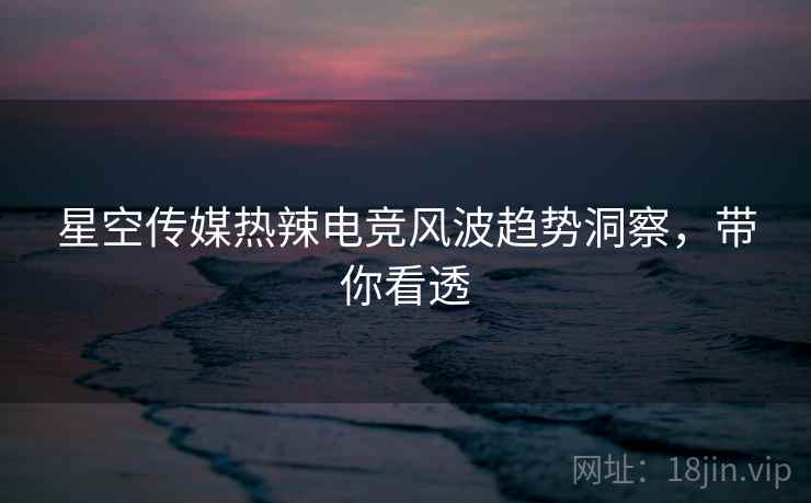 星空传媒热辣电竞风波趋势洞察，带你看透