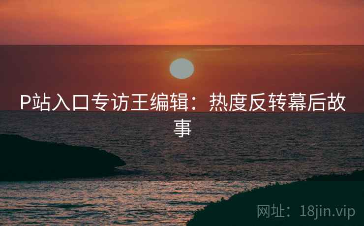 P站入口专访王编辑：热度反转幕后故事