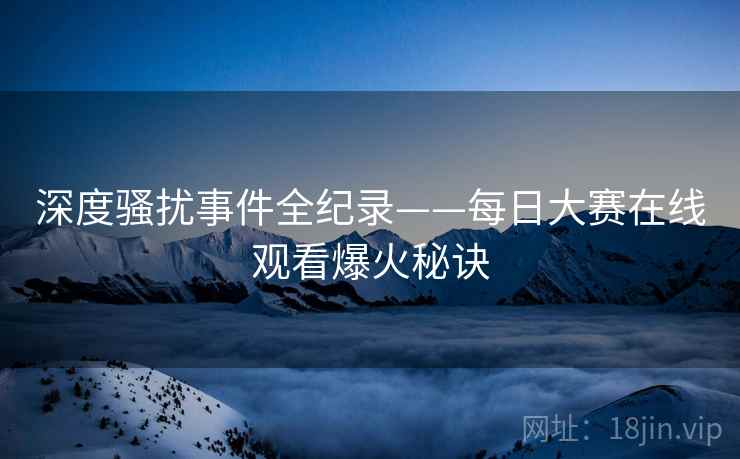 深度骚扰事件全纪录——每日大赛在线观看爆火秘诀