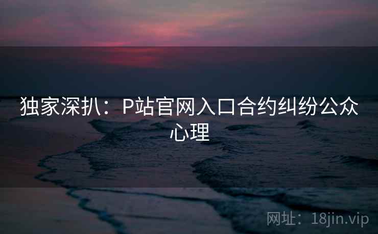 独家深扒：P站官网入口合约纠纷公众心理