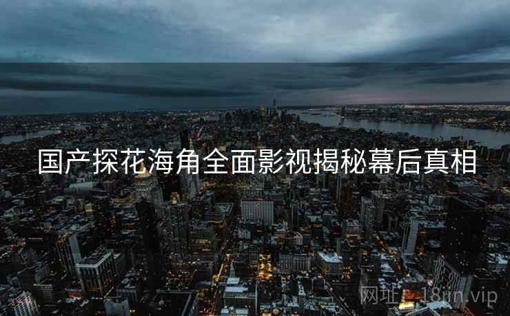 国产探花海角全面影视揭秘幕后真相