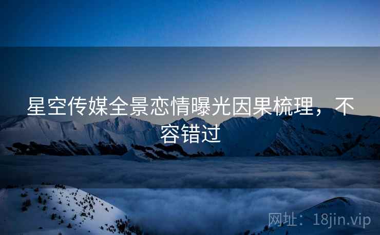 星空传媒全景恋情曝光因果梳理，不容错过