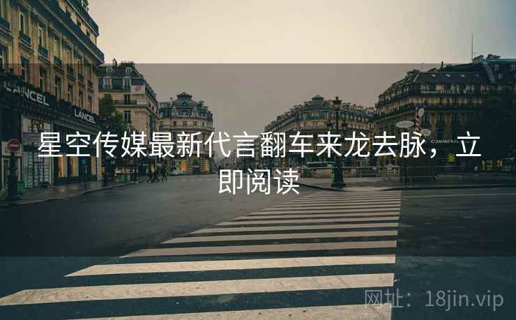 星空传媒最新代言翻车来龙去脉，立即阅读