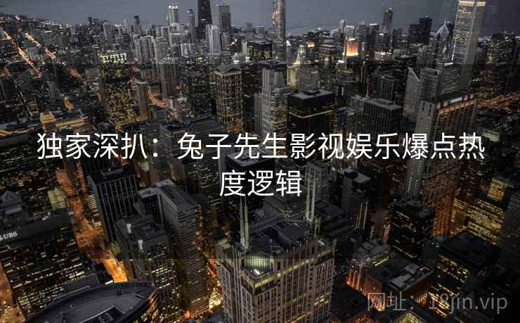 独家深扒：兔子先生影视娱乐爆点热度逻辑