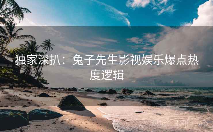 独家深扒：兔子先生影视娱乐爆点热度逻辑