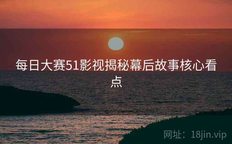 每日大赛51影视揭秘幕后故事核心看点