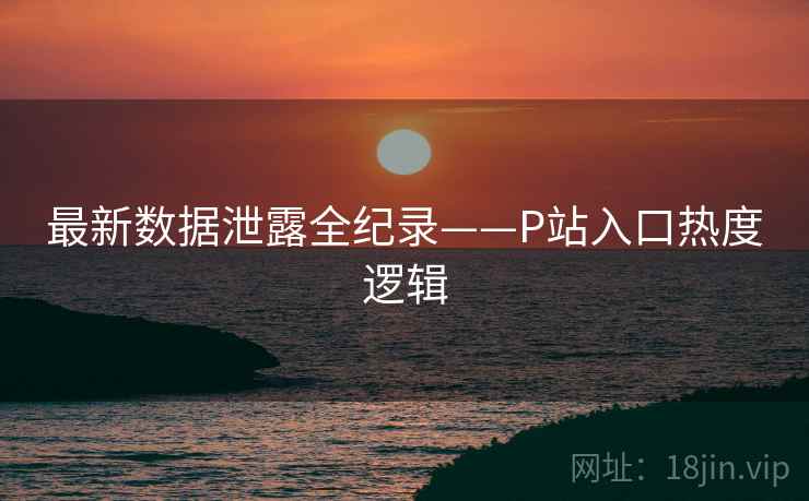 最新数据泄露全纪录——P站入口热度逻辑