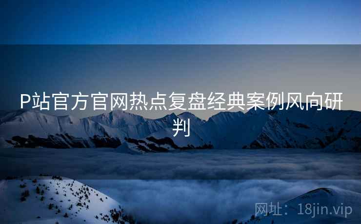 P站官方官网热点复盘经典案例风向研判