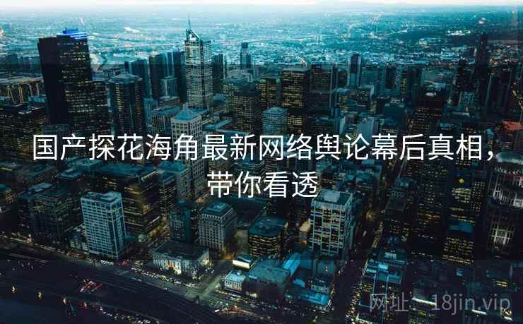 国产探花海角最新网络舆论幕后真相，带你看透