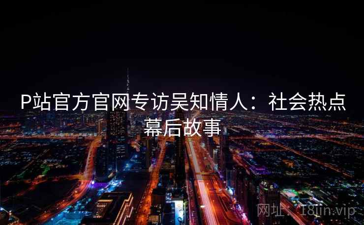 P站官方官网专访吴知情人：社会热点幕后故事