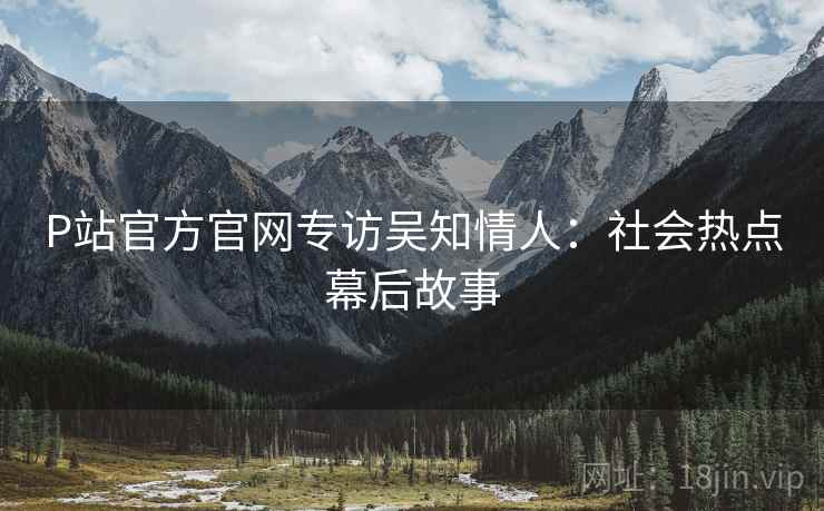 P站官方官网专访吴知情人：社会热点幕后故事