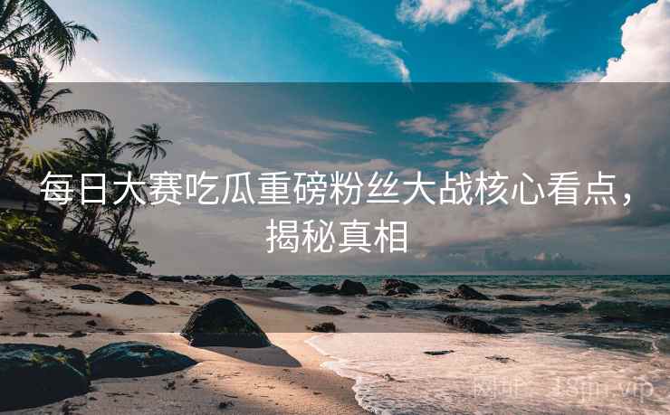 每日大赛吃瓜重磅粉丝大战核心看点，揭秘真相