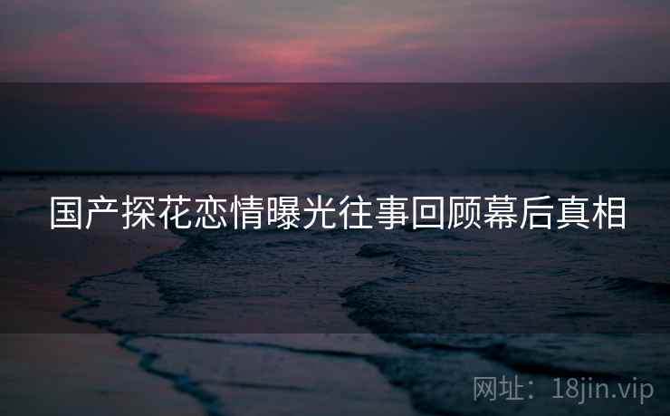 国产探花恋情曝光往事回顾幕后真相