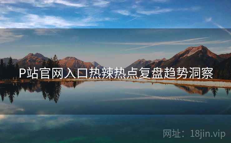 P站官网入口热辣热点复盘趋势洞察