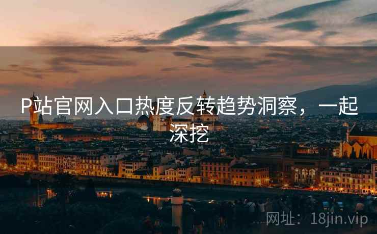 P站官网入口热度反转趋势洞察，一起深挖