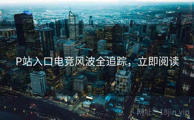 P站入口电竞风波全追踪，立即阅读