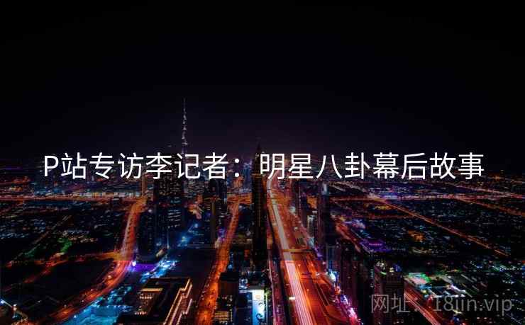 P站专访李记者：明星八卦幕后故事