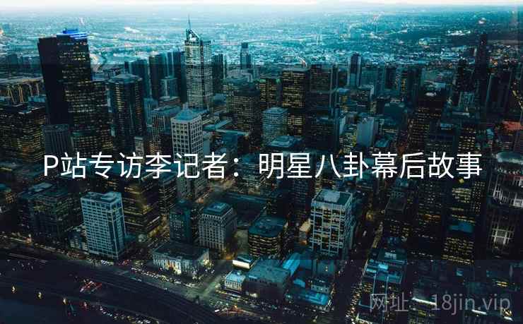P站专访李记者：明星八卦幕后故事
