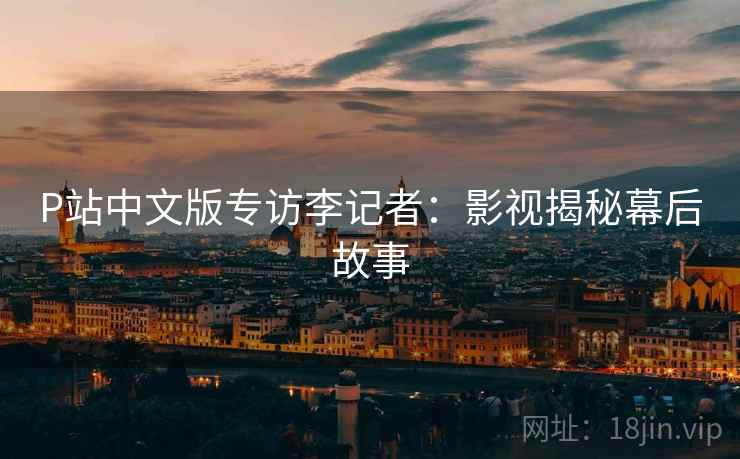 P站中文版专访李记者：影视揭秘幕后故事