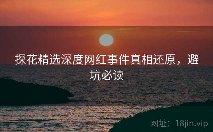 探花精选深度网红事件真相还原，避坑必读