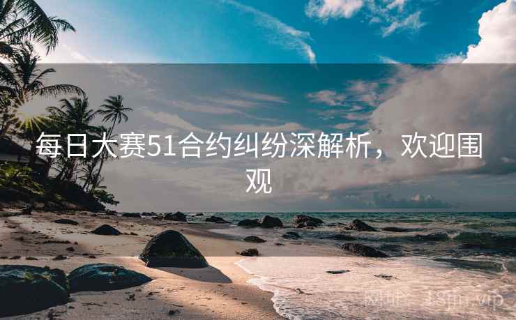 每日大赛51合约纠纷深解析，欢迎围观