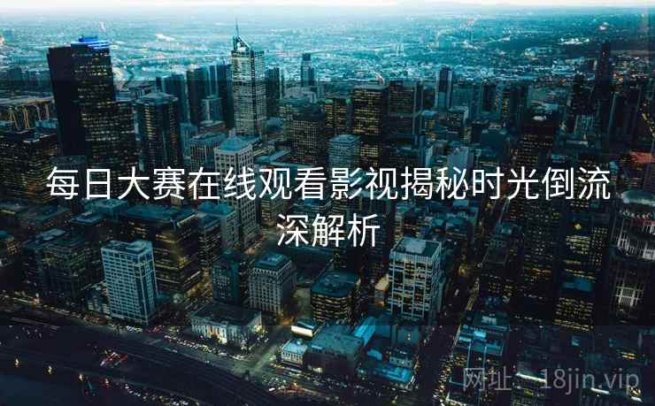 每日大赛在线观看影视揭秘时光倒流深解析