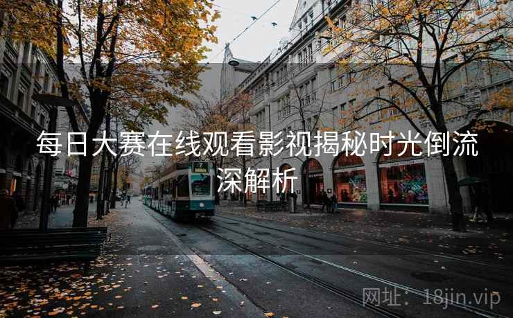 每日大赛在线观看影视揭秘时光倒流深解析