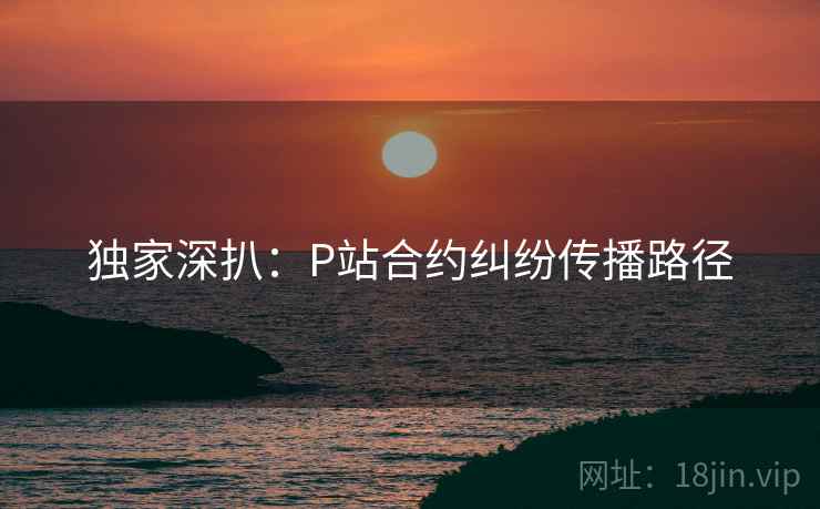 独家深扒：P站合约纠纷传播路径
