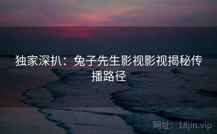 独家深扒：兔子先生影视影视揭秘传播路径