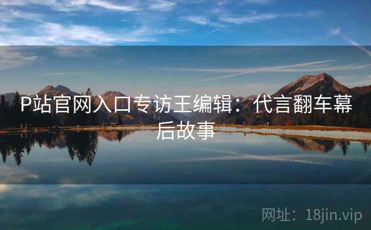 P站官网入口专访王编辑：代言翻车幕后故事