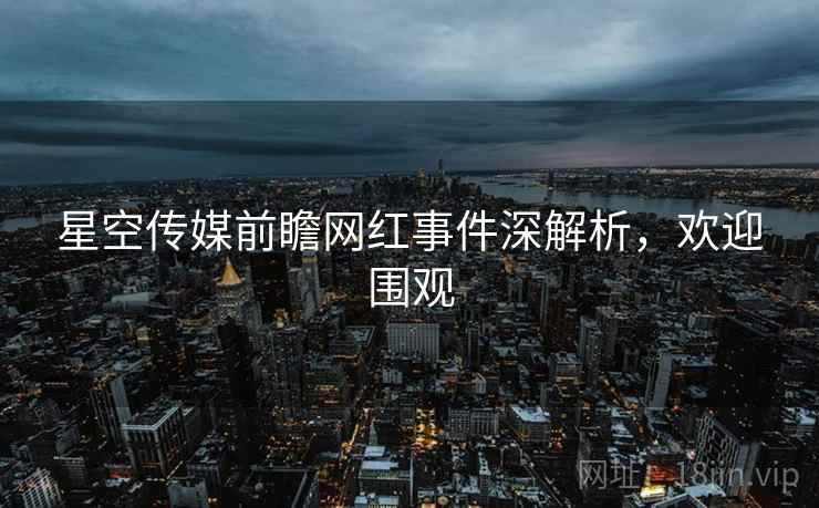 星空传媒前瞻网红事件深解析，欢迎围观