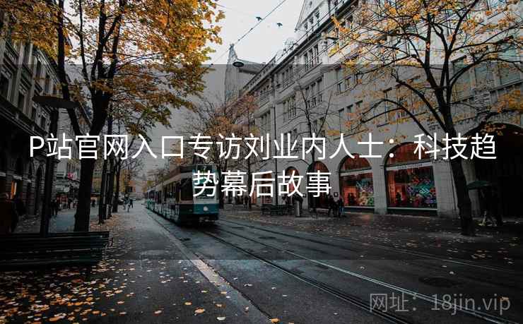 P站官网入口专访刘业内人士：科技趋势幕后故事