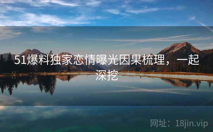 51爆料独家恋情曝光因果梳理，一起深挖