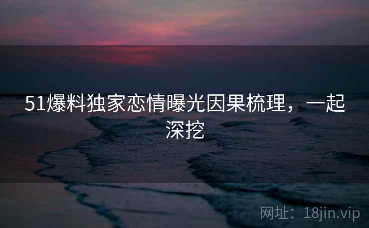 51爆料独家恋情曝光因果梳理，一起深挖