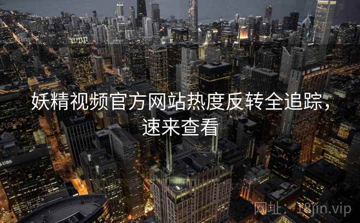妖精视频官方网站热度反转全追踪，速来查看