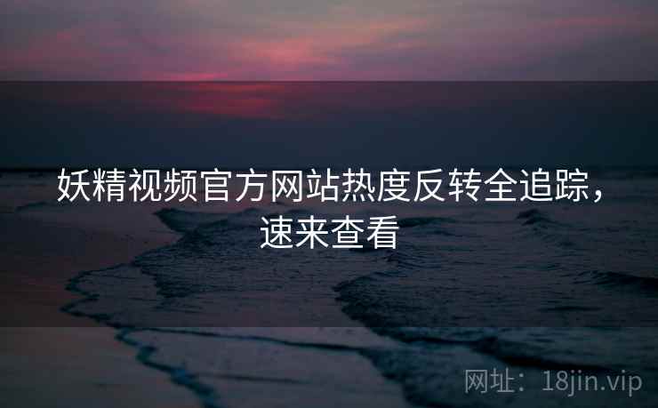 妖精视频官方网站热度反转全追踪，速来查看