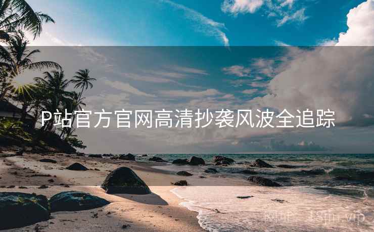 P站官方官网高清抄袭风波全追踪