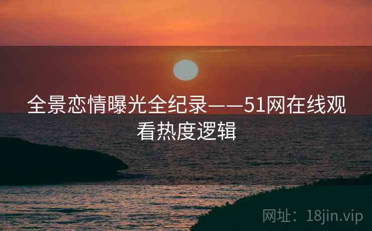 全景恋情曝光全纪录——51网在线观看热度逻辑