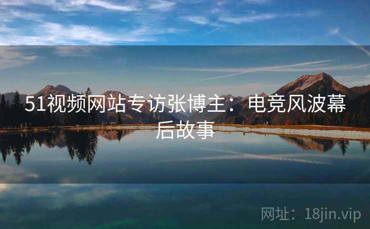 51视频网站专访张博主：电竞风波幕后故事