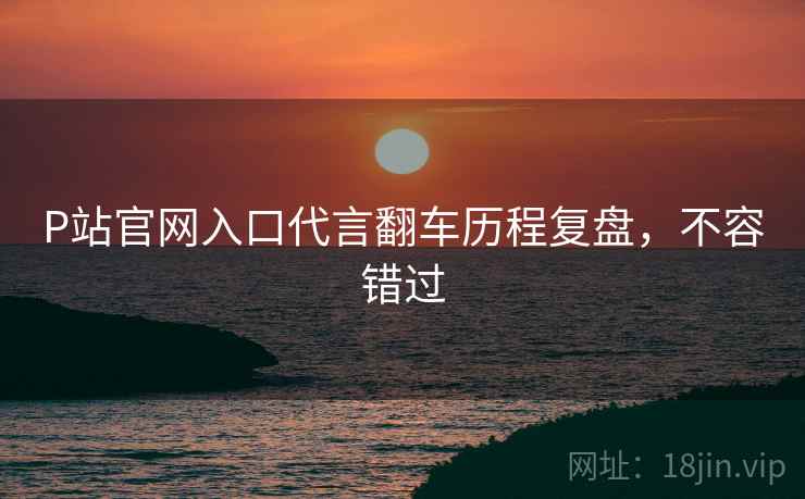 P站官网入口代言翻车历程复盘，不容错过