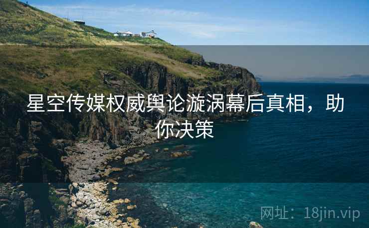 星空传媒权威舆论漩涡幕后真相，助你决策